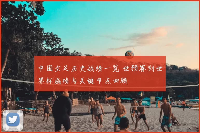 中国女足历史战绩一览 世预赛到世界杯成绩与关键节点回顾