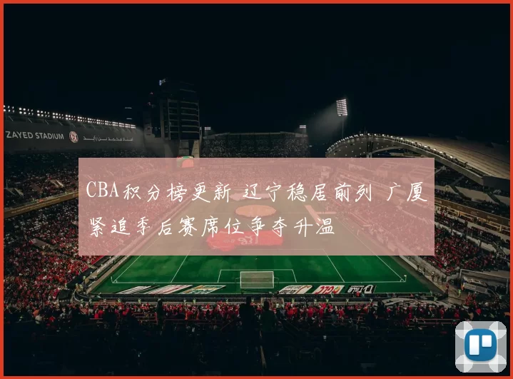 CBA积分榜更新 辽宁稳居前列 广厦紧追季后赛席位争夺升温