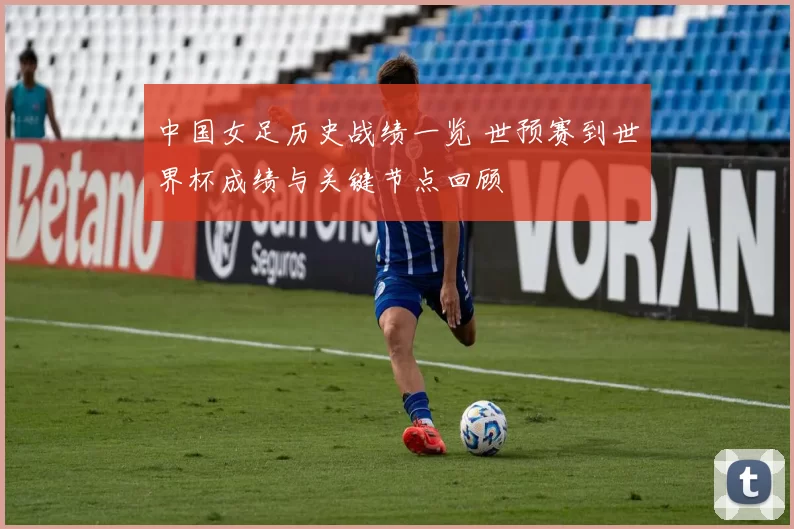 中国女足历史战绩一览 世预赛到世界杯成绩与关键节点回顾
