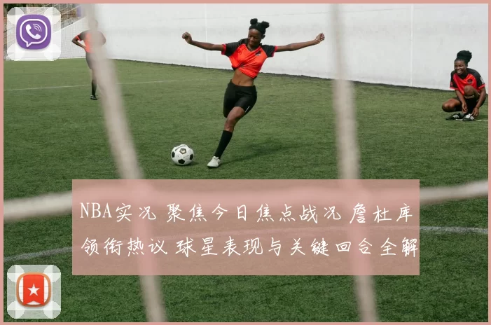 NBA实况 聚焦今日焦点战况 詹杜库领衔热议 球星表现与关键回合全解析