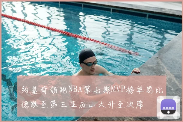 约基奇领跑NBA第七期MVP榜单恩比德跌至第三亚历山大升至次席