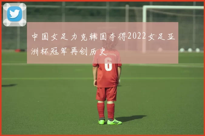中国女足力克韩国夺得2022女足亚洲杯冠军再创历史