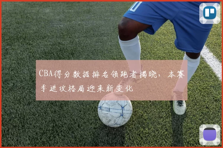 CBA得分数据排名领跑者揭晓，本赛季进攻格局迎来新变化