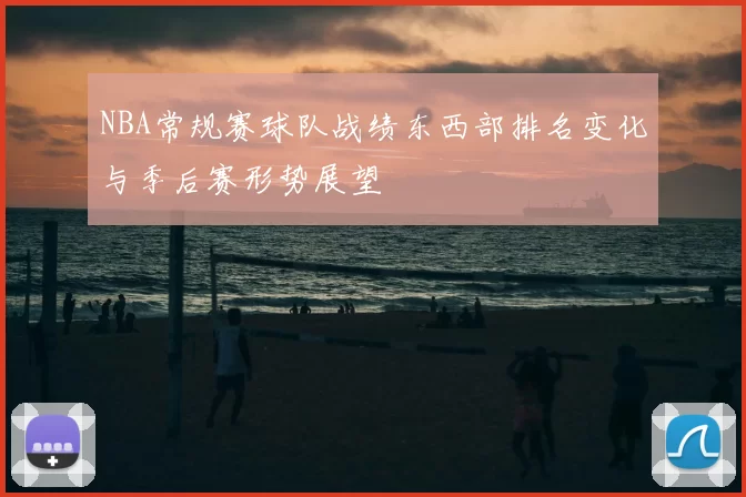 NBA常规赛球队战绩东西部排名变化与季后赛形势展望