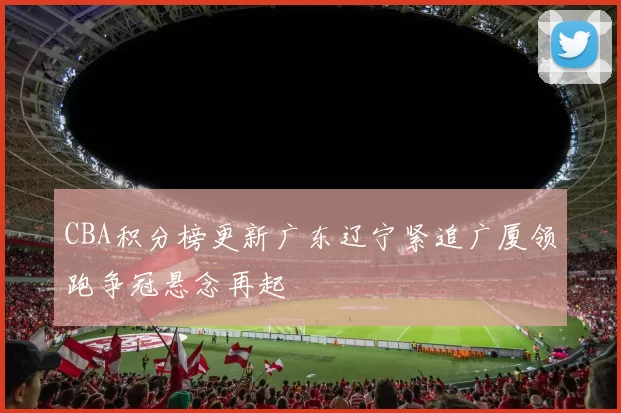 CBA积分榜更新广东辽宁紧追广厦领跑争冠悬念再起