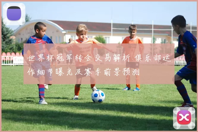 世界杯冠军转会交易解析 俱乐部运作细节曝光及赛季前景预测