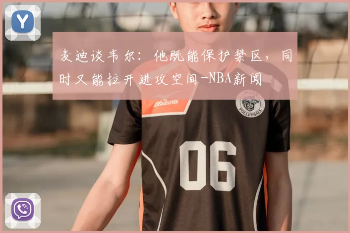 麦迪谈韦尔：他既能保护禁区，同时又能拉开进攻空间-NBA新闻