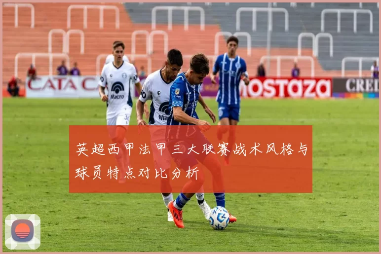 英超西甲法甲三大联赛战术风格与球员特点对比分析