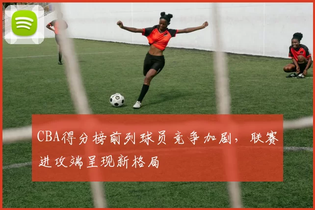 CBA得分榜前列球员竞争加剧，联赛进攻端呈现新格局