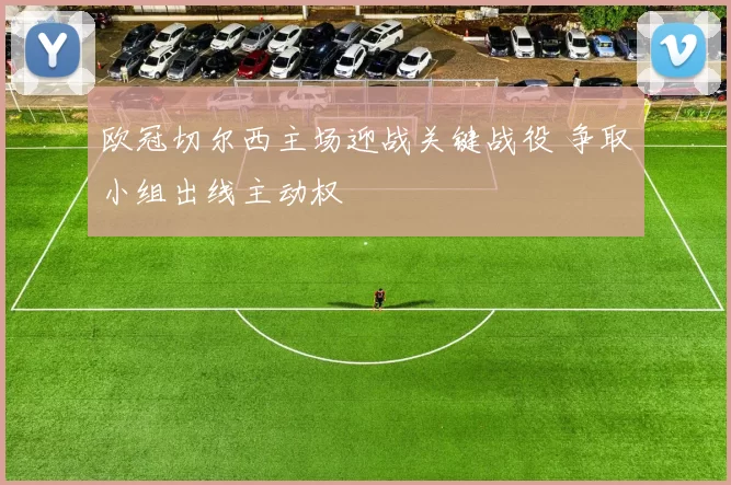 欧冠切尔西主场迎战关键战役 争取小组出线主动权