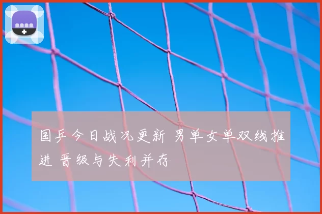 国乒今日战况更新 男单女单双线推进 晋级与失利并存