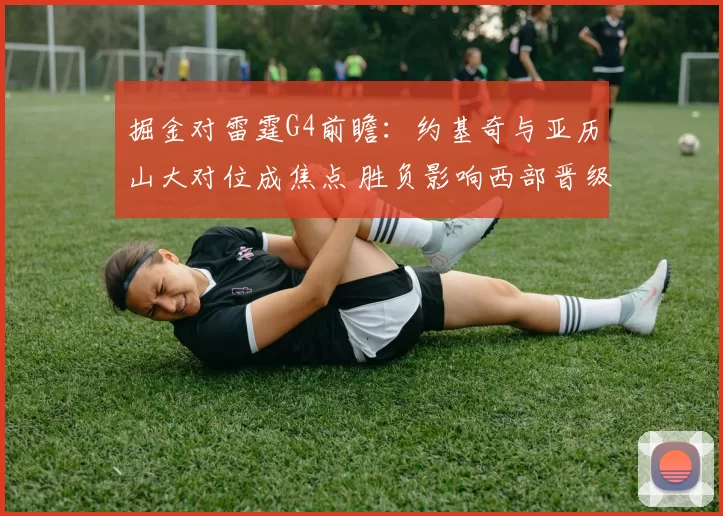 掘金对雷霆G4前瞻：约基奇与亚历山大对位成焦点 胜负影响西部晋级形势