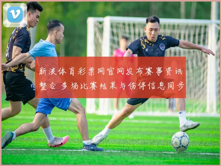 新浪体育彩票网官网发布赛事资讯整合 多场比赛结果与伤停信息同步更新