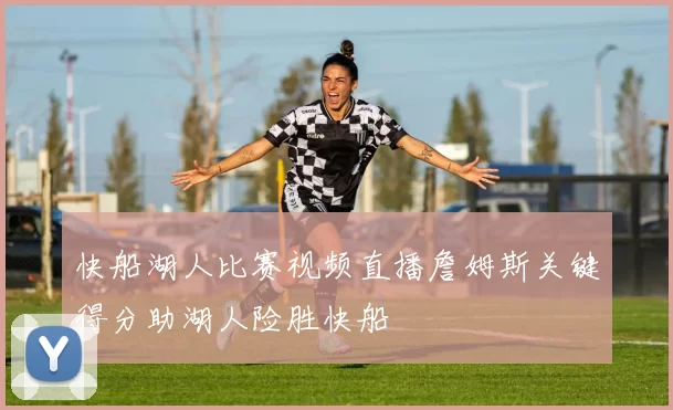 快船湖人比赛视频直播詹姆斯关键得分助湖人险胜快船