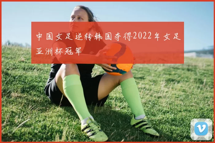 中国女足逆转韩国夺得2022年女足亚洲杯冠军