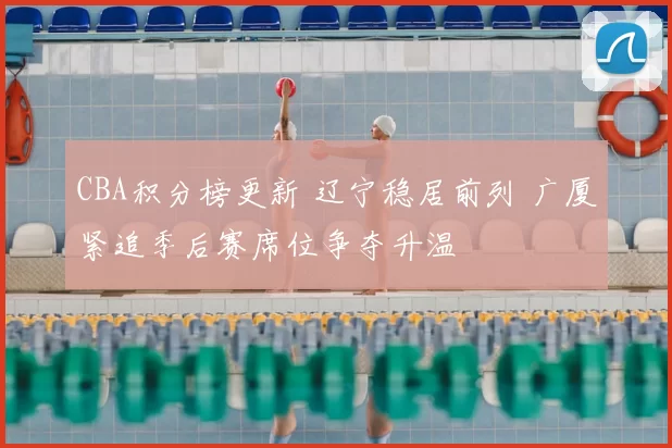 CBA积分榜更新 辽宁稳居前列 广厦紧追季后赛席位争夺升温