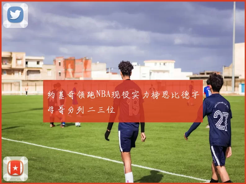 约基奇领跑NBA现役实力榜恩比德字母哥分列二三位