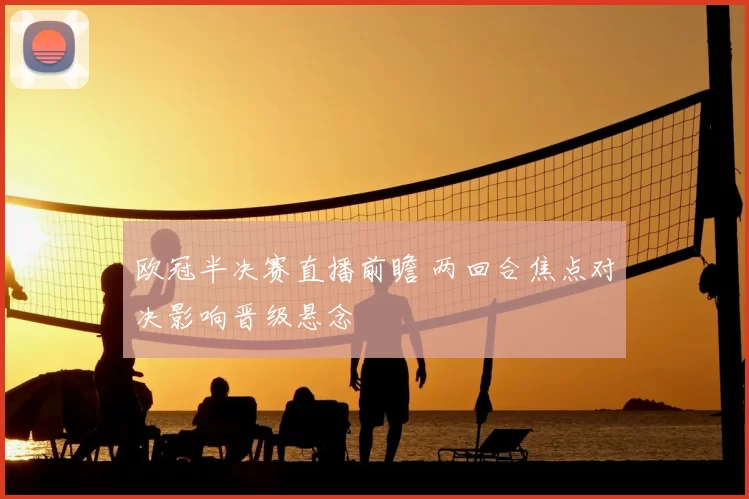 欧冠半决赛直播前瞻 两回合焦点对决影响晋级悬念