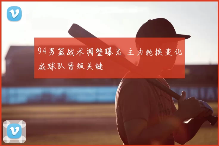 94男篮战术调整曝光 主力轮换变化成球队晋级关键