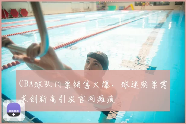CBA球队门票销售火爆，球迷购票需求创新高引发官网瘫痪