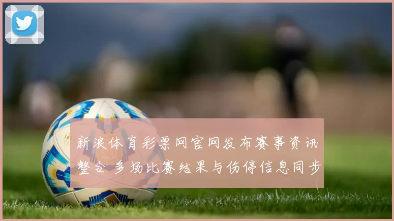 新浪体育彩票网官网发布赛事资讯整合 多场比赛结果与伤停信息同步更新