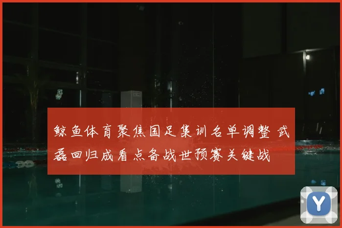 鲸鱼体育聚焦国足集训名单调整 武磊回归成看点备战世预赛关键战
