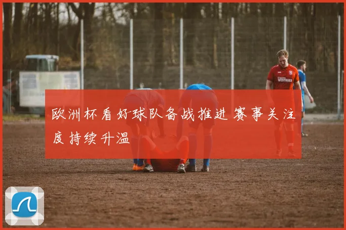 欧洲杯看好球队备战推进 赛事关注度持续升温