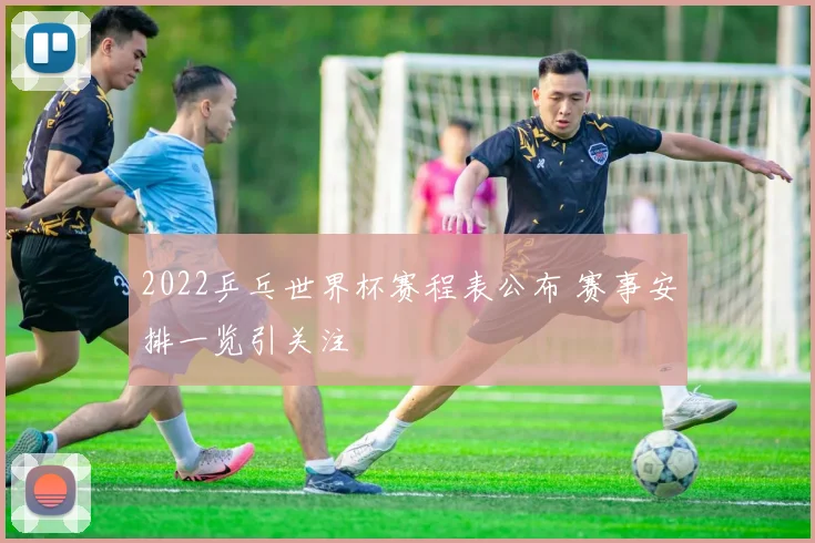 2022乒乓世界杯赛程表公布 赛事安排一览引关注