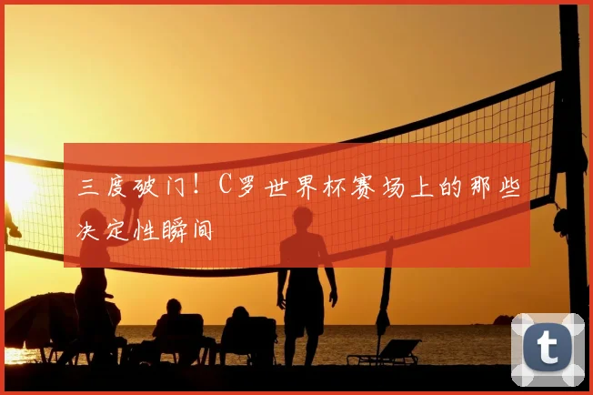 三度破门!C罗世界杯赛场上的那些决定性瞬间