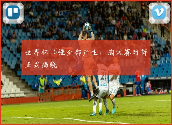 世界杯16强全部产生,淘汰赛对阵正式揭晓