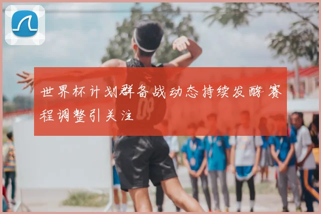 世界杯计划群备战动态持续发酵 赛程调整引关注