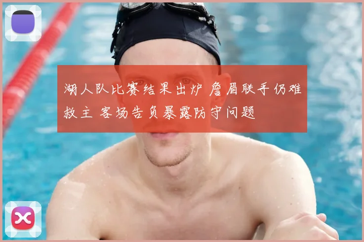 湖人队比赛结果出炉 詹眉联手仍难救主 客场告负暴露防守问题
